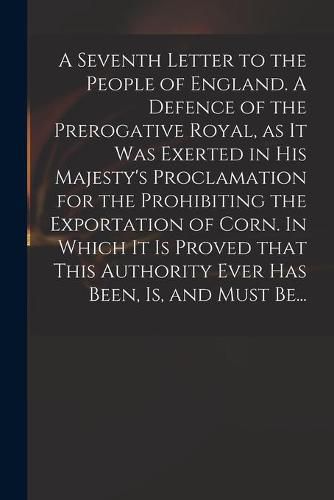 Cover image for A Seventh Letter to the People of England. A Defence of the Prerogative Royal, as It Was Exerted in His Majesty's Proclamation for the Prohibiting the Exportation of Corn. In Which It is Proved That This Authority Ever Has Been, is, and Must Be...