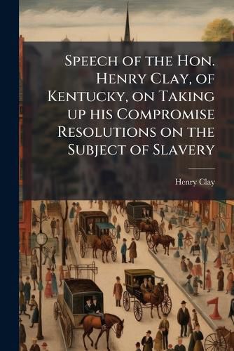 Cover image for Speech of the Hon. Henry Clay, of Kentucky, on Taking Up His Compromise Resolutions on the Subject of Slavery