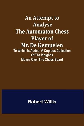 Cover image for An Attempt to Analyse the Automaton Chess Player of Mr. De Kempelen; To Which is Added, a Copious Collection of the Knight's Moves over the Chess Board