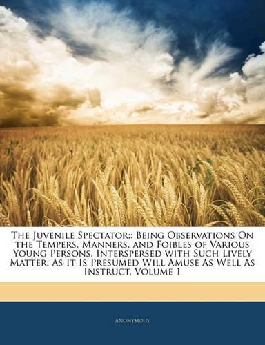 Cover image for The Juvenile Spectator;: Being Observations On the Tempers, Manners, and Foibles of Various Young Persons, Interspersed with Such Lively Matter, As It Is Presumed Will Amuse As Well As Instruct, Volume 1