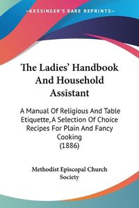 Cover image for The Ladies' Handbook and Household Assistant: A Manual of Religious and Table Etiquette, a Selection of Choice Recipes for Plain and Fancy Cooking (1886)