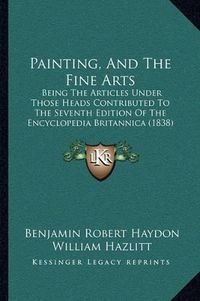 Cover image for Painting, and the Fine Arts: Being the Articles Under Those Heads Contributed to the Seventh Edition of the Encyclopedia Britannica (1838)