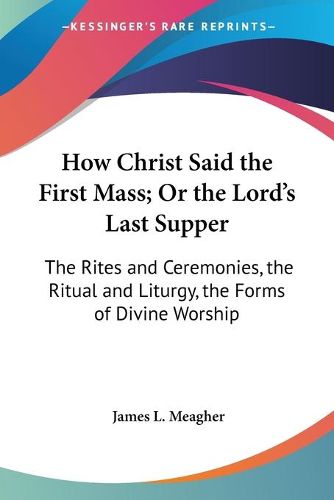 Cover image for How Christ Said The First Mass; Or The Lord's Last Supper: The Rites And Ceremonies, The Ritual And Liturgy, The Forms Of Divine Worship