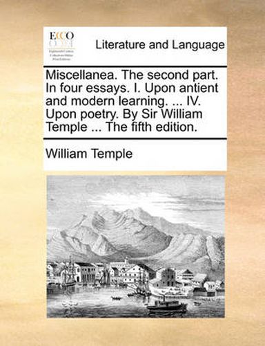 Cover image for Miscellanea. the Second Part. in Four Essays. I. Upon Antient and Modern Learning. ... IV. Upon Poetry. by Sir William Temple ... the Fifth Edition.