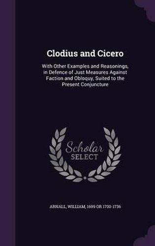 Cover image for Clodius and Cicero: With Other Examples and Reasonings, in Defence of Just Measures Against Faction and Obloquy, Suited to the Present Conjuncture