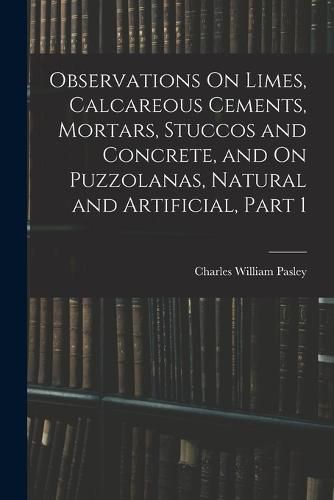 Cover image for Observations On Limes, Calcareous Cements, Mortars, Stuccos and Concrete, and On Puzzolanas, Natural and Artificial, Part 1