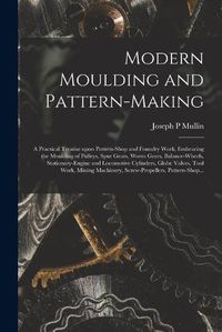 Cover image for Modern Moulding and Pattern-making: a Practical Treatise Upon Pattern-shop and Foundry Work, Embracing the Moulding of Pulleys, Spur Gears, Worm Gears, Balance-wheels, Stationary-engine and Locomotive Cylinders, Globe Valves, Tool Work, Mining...