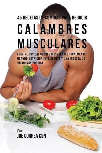 45 Recetas De Comidas Para Reducir Calambres Musculares: Elimine Los Calambres Musculares Finalmente Usando Nutricion Inteligente Y Una Ingesta De Vitaminas Precisa