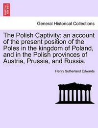 Cover image for The Polish Captivity: An Account of the Present Position of the Poles in the Kingdom of Poland, and in the Polish Provinces of Austria, Prussia, and Russia. Vol. II