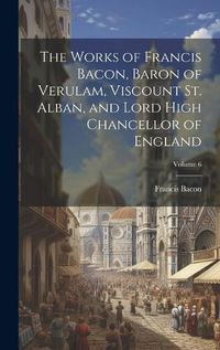 Cover image for The Works of Francis Bacon, Baron of Verulam, Viscount St. Alban, and Lord High Chancellor of England; Volume 6