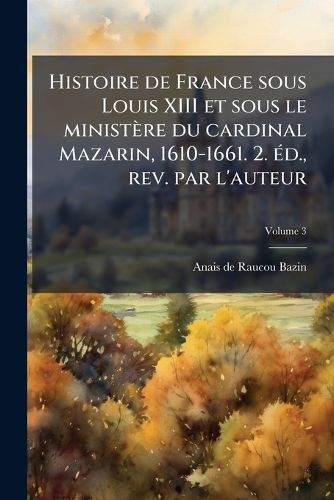 Cover image for Histoire de France Sous Louis XIII Et Sous Le Ministere Du Cardinal Mazarin, 1610-1661. 2. Ed., REV. Par L'Auteur