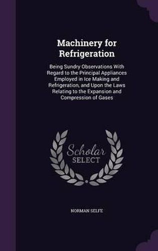 Cover image for Machinery for Refrigeration: Being Sundry Observations with Regard to the Principal Appliances Employed in Ice Making and Refrigeration, and Upon the Laws Relating to the Expansion and Compression of Gases