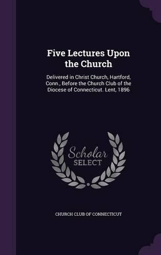 Cover image for Five Lectures Upon the Church: Delivered in Christ Church, Hartford, Conn., Before the Church Club of the Diocese of Connecticut. Lent, 1896