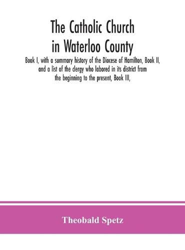 Cover image for The Catholic Church in Waterloo County: Book I, with a summary history of the Diocese of Hamilton, Book II, and a list of the clergy who labored in its district from the beginning to the present, Book III,