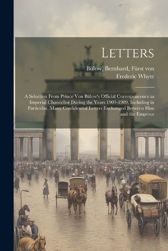 Cover image for Letters; a Selection From Prince von Buelow's Official Corresponcence as Imperial Chancellor During the Years 1903-1909, Including in Particular, Many Confidential Letters Exchanged Between him and the Emperor