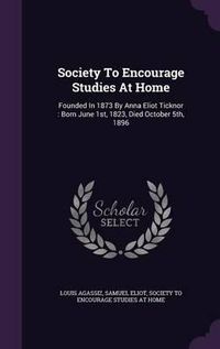 Cover image for Society to Encourage Studies at Home: Founded in 1873 by Anna Eliot Ticknor: Born June 1st, 1823, Died October 5th, 1896