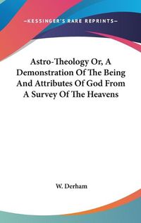 Cover image for Astro-Theology Or, a Demonstration of the Being and Attributes of God from a Survey of the Heavens