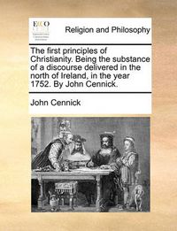 Cover image for The First Principles of Christianity. Being the Substance of a Discourse Delivered in the North of Ireland, in the Year 1752. by John Cennick.