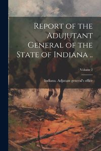 Cover image for Report of the Adujutant General of the State of Indiana ..; Volume 2