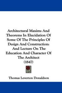 Cover image for Architectural Maxims And Theorems In Elucidation Of Some Of The Principles Of Design And Construction: And Lecture On The Education And Character Of The Architect (1847)