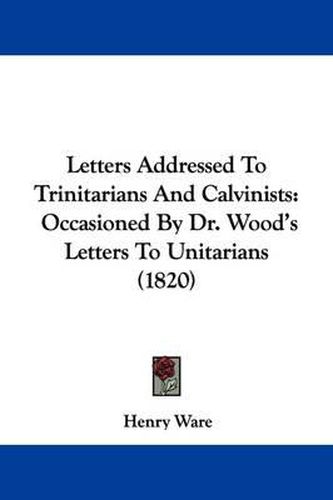 Cover image for Letters Addressed To Trinitarians And Calvinists: Occasioned By Dr. Wood's Letters To Unitarians (1820)
