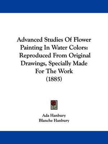 Cover image for Advanced Studies of Flower Painting in Water Colors: Reproduced from Original Drawings, Specially Made for the Work (1885)