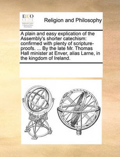 Cover image for A Plain and Easy Explication of the Assembly's Shorter Catechism: Confirmed with Plenty of Scripture-Proofs. ... by the Late Mr. Thomas Hall Minister at Enver, Alias Larne, in the Kingdom of Ireland.