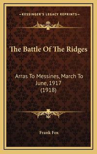 Cover image for The Battle of the Ridges the Battle of the Ridges: Arras to Messines, March to June, 1917 (1918) Arras to Messines, March to June, 1917 (1918)