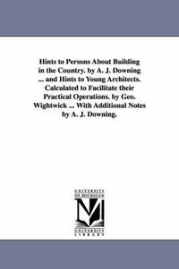 Cover image for Hints to Persons about Building in the Country. by A. J. Downing ... and Hints to Young Architects. Calculated to Facilitate Their Practical Operation