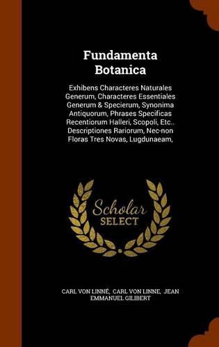 Cover image for Fundamenta Botanica: Exhibens Characteres Naturales Generum, Characteres Essentiales Generum & Specierum, Synonima Antiquorum, Phrases Specificas Recentiorum Halleri, Scopoli, Etc.. Descriptiones Rariorum, NEC-Non Floras Tres Novas, Lugdunaeam,