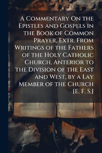 Cover image for A Commentary On the Epistles and Gospels in the Book of Common Prayer, Extr. from Writings of the Fathers of the Holy Catholic Church, Anterior to the Division of the East and West, by a Lay Member of the Church [E. F. S.].