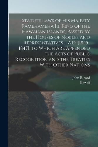 Statute Laws of His Majesty Kamehameha Iii, King of the Hawaiian Islands, Passed by the Houses of Nobles and Representatives ... A.D. [1845-1847], to Which Are Appended the Acts of Public Recognition and the Treaties With Other Nations