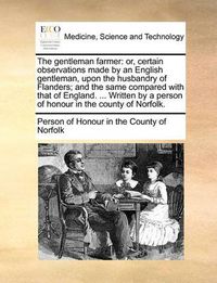 Cover image for The Gentleman Farmer: Or, Certain Observations Made by an English Gentleman, Upon the Husbandry of Flanders; And the Same Compared with That of England. ... Written by a Person of Honour in the County of Norfolk.