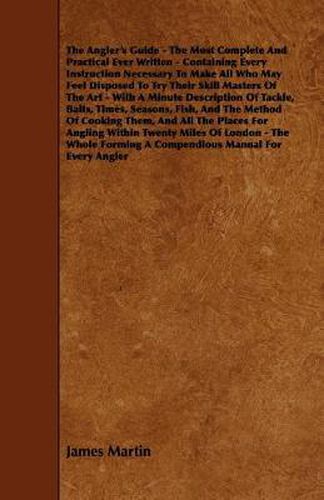 The Angler's Guide - The Most Complete And Practical Ever Written - Containing Every Instruction Necessary To Make All Who May Feel Disposed To Try Their Skill Masters Of The Art - With A Minute Description Of Tackle, Baits, Times, Seasons, Fish, And The