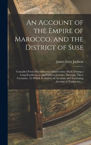 Cover image for An Account of the Empire of Marocco, and the District of Suse; Compiled From Miscellaneous Observations Made During a Long Residence in and Various Journies Through, These Countries. To Which is Added, an Accurate and Interesting Account of Timbuctoo, ...