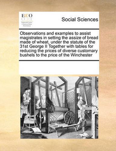Cover image for Observations and Examples to Assist Magistrates in Setting the Assize of Bread Made of Wheat, Under the Statute of the 31st George II Together with Tables for Reducing the Prices of Diverse Customary Bushels to the Price of the Winchester