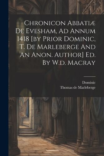 Chronicon Abbatiae De Evesham, Ad Annum 1418 [by Prior Dominic, T. De Marleberge And An Anon. Author] Ed. By W.d. Macray