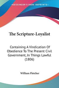 Cover image for The Scripture-Loyalist: Containing a Vindication of Obedience to the Present Civil Government, in Things Lawful (1806)