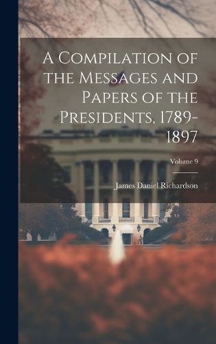 Cover image for A Compilation of the Messages and Papers of the Presidents, 1789-1897; Volume 9