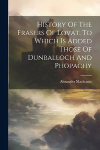 Cover image for History Of The Frasers Of Lovat. To Which Is Added Those Of Dunballoch And Phopachy