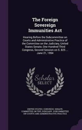 Cover image for The Foreign Sovereign Immunities ACT: Hearing Before the Subcommittee on Courts and Administrative Practice of the Committee on the Judiciary, United States Senate, One Hundred Third Congress, Second Session on S. 825 ... June 21, 1994