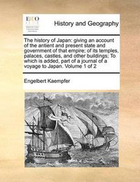 Cover image for The History of Japan: Giving an Account of the Antient and Present State and Government of That Empire; Of Its Temples, Palaces, Castles, and Other Buildings; To Which Is Added, Part of a Journal of a Voyage to Japan. Volume 1 of 2