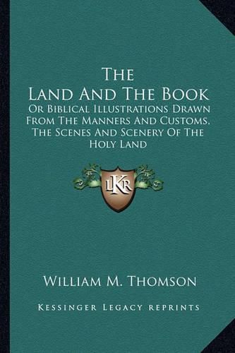 The Land and the Book: Or Biblical Illustrations Drawn from the Manners and Customs, the Scenes and Scenery of the Holy Land