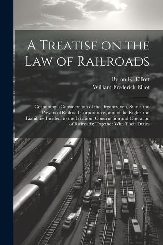 A Treatise on the law of Railroads; Containing a Consideration of the Organization, Status and Powers of Railroad Corporations, and of the Rights and Liabilities Incident to the Location, Construction and Operation of Railroads; Together With Their Duties