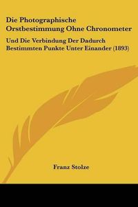 Cover image for Die Photographische Orstbestimmung Ohne Chronometer: Und Die Verbindung Der Dadurch Bestimmten Punkte Unter Einander (1893)