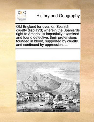 Cover image for Old England for Ever, Or, Spanish Cruelty Display'd; Wherein the Spaniards Right to America Is Impartially Examined and Found Defective; Their Pretensions Founded in Blood, Supported by Cruelty, and Continued by Oppression. ...