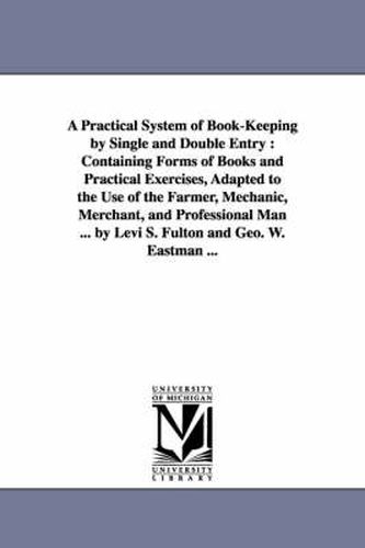 Cover image for A Practical System of Book-Keeping by Single and Double Entry: Containing Forms of Books and Practical Exercises, Adapted to the Use of the Farmer, Mechanic, Merchant, and Professional Man ... by Levi S. Fulton and Geo. W. Eastman ...