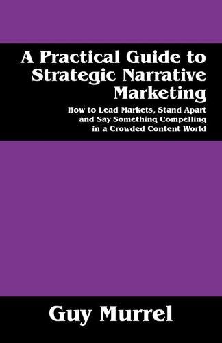 A Practical Guide to Strategic Narrative Marketing: How to Lead Markets, Stand Apart and Say Something Compelling in a Crowded Content World