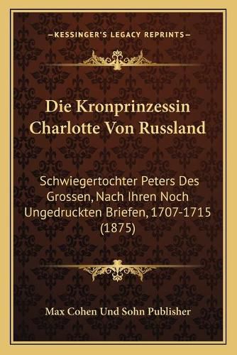 Die Kronprinzessin Charlotte Von Russland: Schwiegertochter Peters Des Grossen, Nach Ihren Noch Ungedruckten Briefen, 1707-1715 (1875)