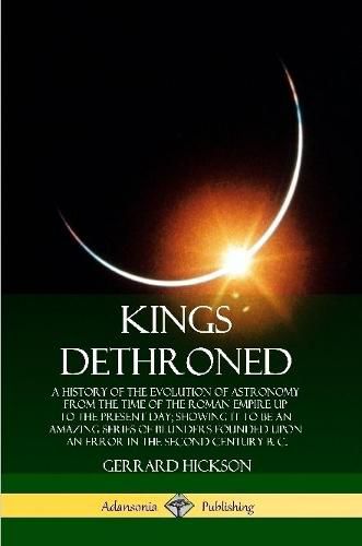 Kings Dethroned: A History of the Evolution of Astronomy from the Time of the Roman Empire Up to the Present Day; Showing It to Be an Amazing Series of Blunders Founded Upon an Error in the Second Century B. C.